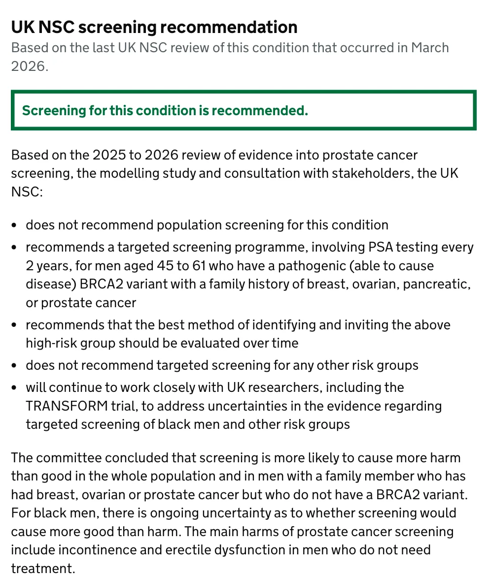 หน้าคำแนะนำของ UK NSC ระบุว่าไม่แนะนำคัดกรองมะเร็งต่อมลูกหมากทั้งประชากร แต่แนะนำตรวจ PSA ทุก 2 ปีในชายอายุ 45–61 ปีที่มียีน BRCA2 กลายพันธุ์และมีประวัติครอบครัว